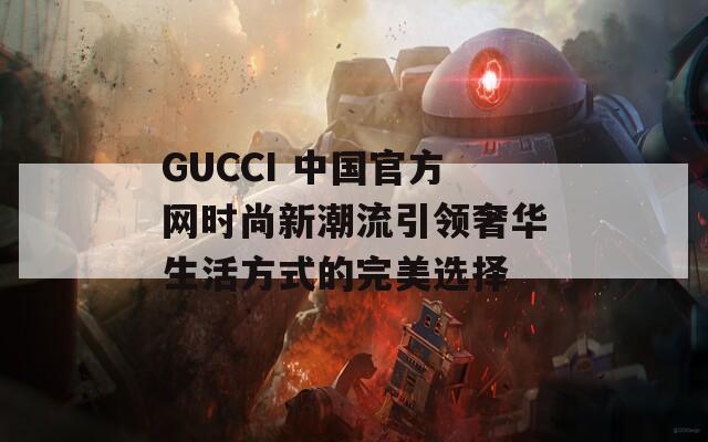 GUCCI 中国官方网时尚新潮流引领奢华生活方式的完美选择