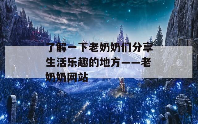 了解一下老奶奶们分享生活乐趣的地方——老奶奶网站