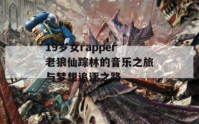 19岁女rapper老狼仙踪林的音乐之旅与梦想追逐之路