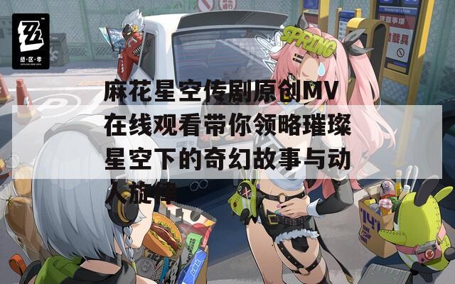 麻花星空传剧原创MV在线观看带你领略璀璨星空下的奇幻故事与动人旋律