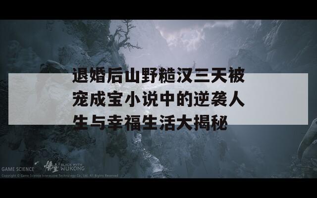 退婚后山野糙汉三天被宠成宝小说中的逆袭人生与幸福生活大揭秘