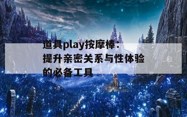 道具play按摩棒：提升亲密关系与性体验的必备工具