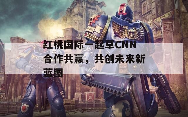 红桃国际一起草CNN合作共赢，共创未来新蓝图