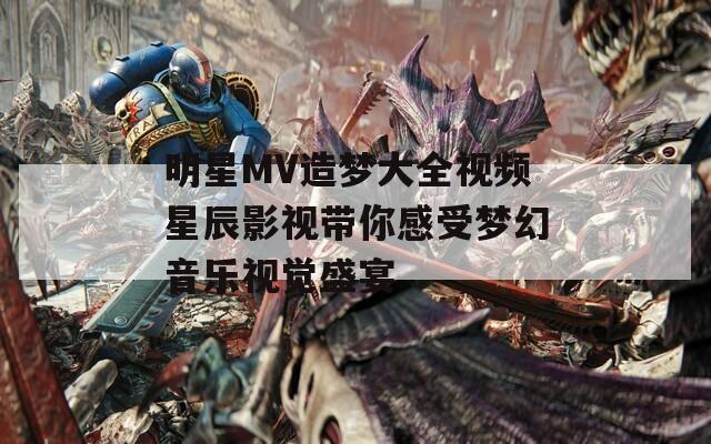 明星MV造梦大全视频星辰影视带你感受梦幻音乐视觉盛宴