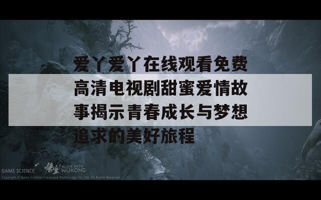 爱丫爱丫在线观看免费高清电视剧甜蜜爱情故事揭示青春成长与梦想追求的美好旅程