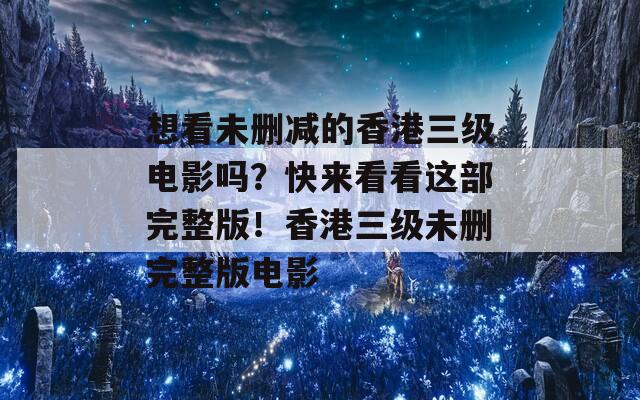 想看未删减的香港三级电影吗？快来看看这部完整版！香港三级未删完整版电影