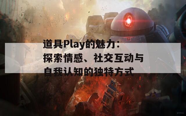 道具Play的魅力：探索情感、社交互动与自我认知的独特方式