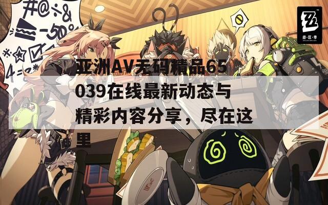 亚洲AV无码精品65039在线最新动态与精彩内容分享，尽在这里