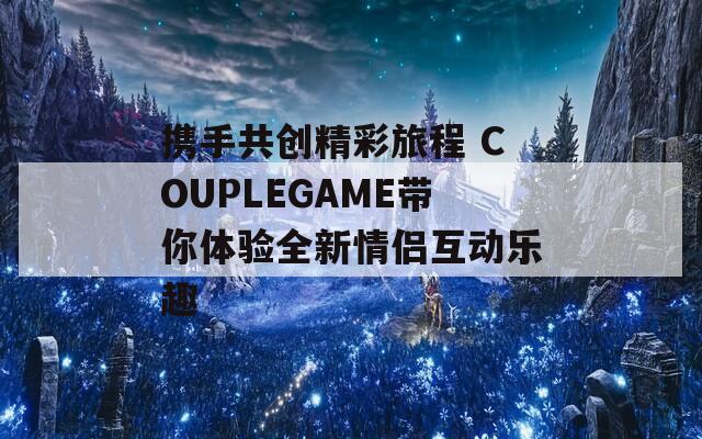 携手共创精彩旅程 COUPLEGAME带你体验全新情侣互动乐趣