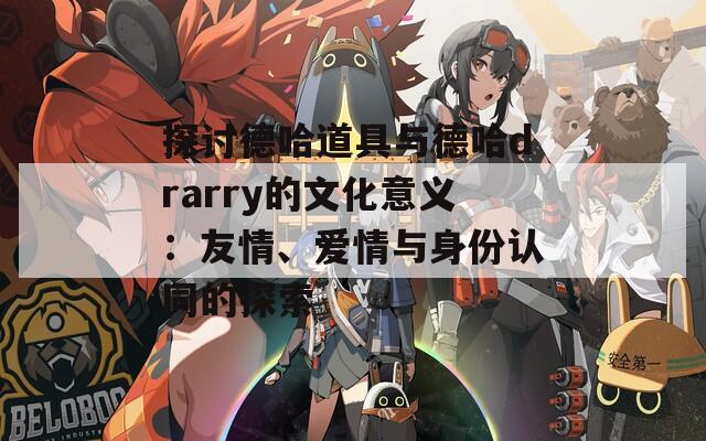 探讨德哈道具与德哈drarry的文化意义：友情、爱情与身份认同的探索