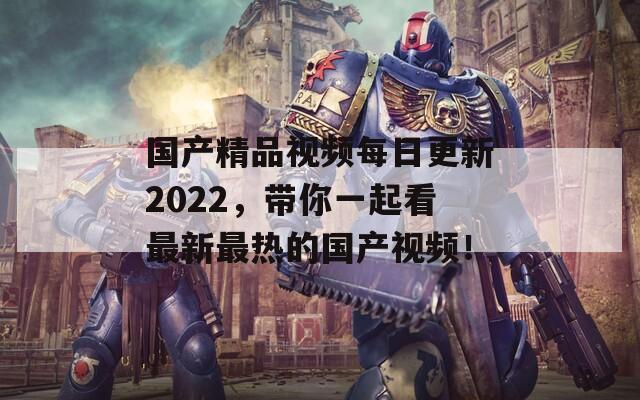 国产精品视频每日更新2022，带你一起看最新最热的国产视频！