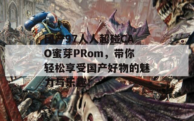 国产97人人超碰CAO蜜芽PRom，带你轻松享受国产好物的魅力与乐趣！