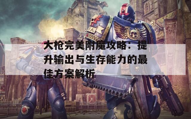 大枪完美附魔攻略：提升输出与生存能力的最佳方案解析