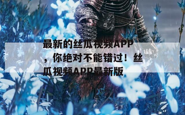 最新的丝瓜视频APP，你绝对不能错过！丝瓜视频APP最新版