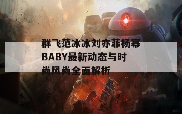 群飞范冰冰刘亦菲杨幂BABY最新动态与时尚风尚全面解析