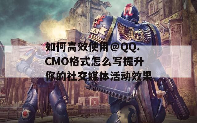 如何高效使用@QQ.CMO格式怎么写提升你的社交媒体活动效果