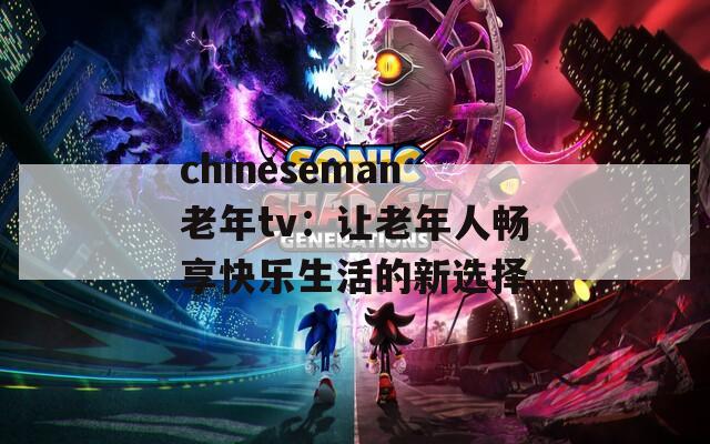 chineseman老年tv：让老年人畅享快乐生活的新选择