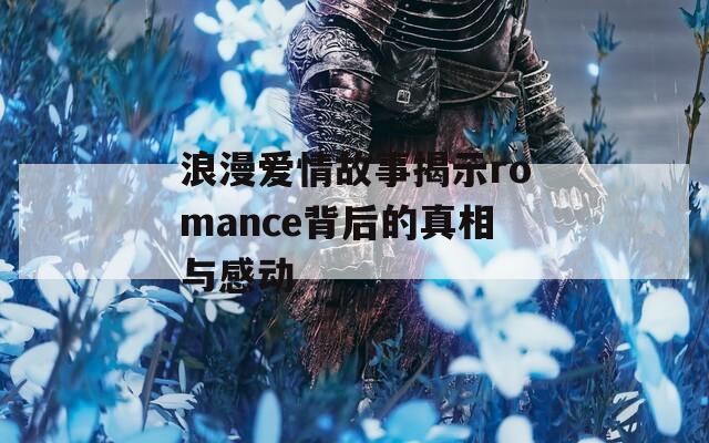 浪漫爱情故事揭示romance背后的真相与感动