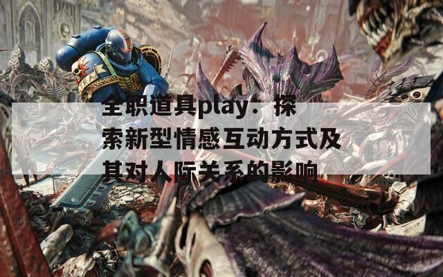 全职道具play：探索新型情感互动方式及其对人际关系的影响