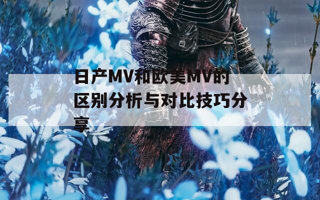 日产MV和欧美MV的区别分析与对比技巧分享