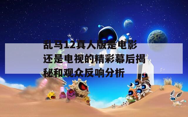 乱马12真人版是电影还是电视的精彩幕后揭秘和观众反响分析