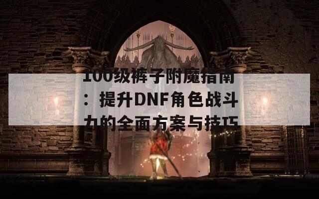 100级裤子附魔指南：提升DNF角色战斗力的全面方案与技巧