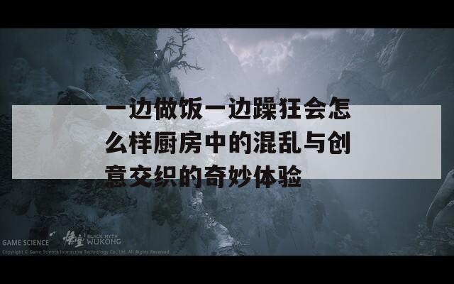 一边做饭一边躁狂会怎么样厨房中的混乱与创意交织的奇妙体验