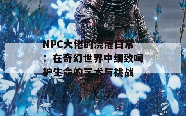 NPC大佬的浇灌日常：在奇幻世界中细致呵护生命的艺术与挑战