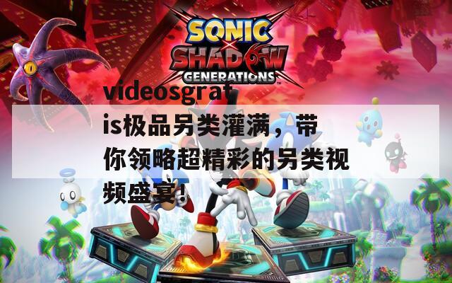 videosgratis极品另类灌满，带你领略超精彩的另类视频盛宴！