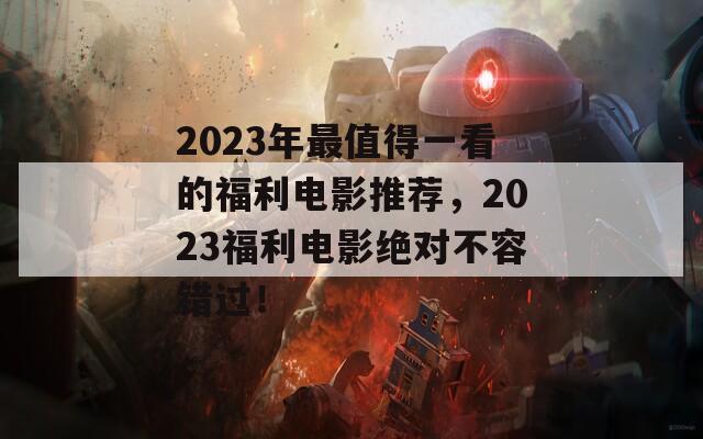 2023年最值得一看的福利电影推荐，2023福利电影绝对不容错过！