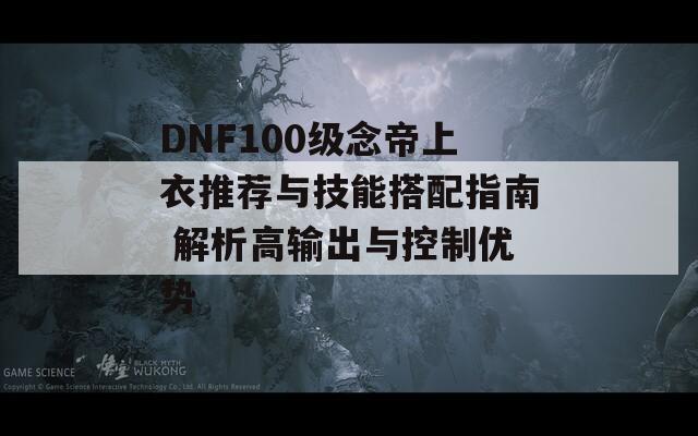 DNF100级念帝上衣推荐与技能搭配指南 解析高输出与控制优势