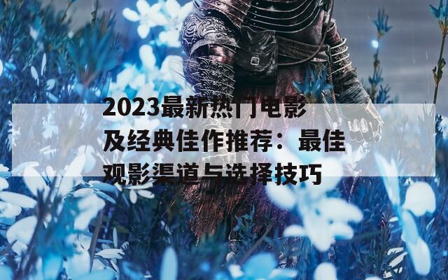 2023最新热门电影及经典佳作推荐：最佳观影渠道与选择技巧