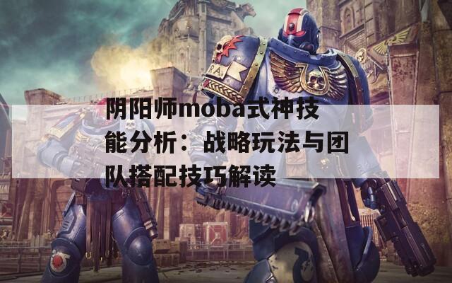 阴阳师moba式神技能分析：战略玩法与团队搭配技巧解读