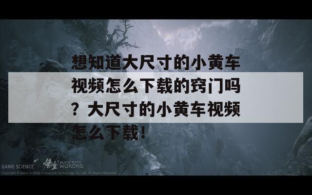 想知道大尺寸的小黄车视频怎么下载的窍门吗？大尺寸的小黄车视频怎么下载！