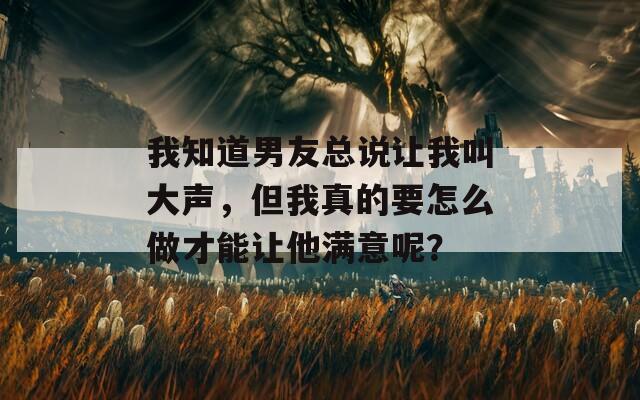 我知道男友总说让我叫大声，但我真的要怎么做才能让他满意呢？