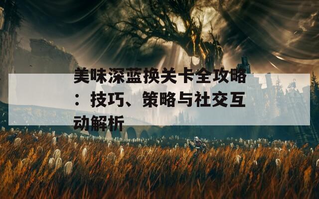 美味深蓝换关卡全攻略：技巧、策略与社交互动解析