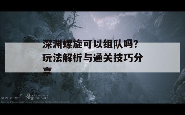 深渊螺旋可以组队吗？玩法解析与通关技巧分享