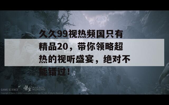 久久99视热频国只有精品20，带你领略超热的视听盛宴，绝对不能错过！