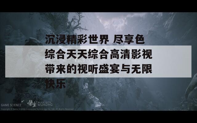 沉浸精彩世界 尽享色综合天天综合高清影视带来的视听盛宴与无限快乐