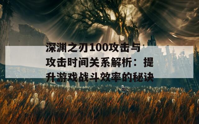 深渊之刃100攻击与攻击时间关系解析：提升游戏战斗效率的秘诀