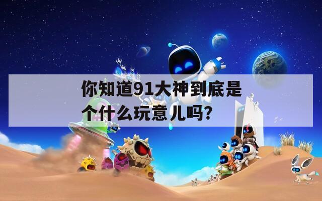 你知道91大神到底是个什么玩意儿吗？