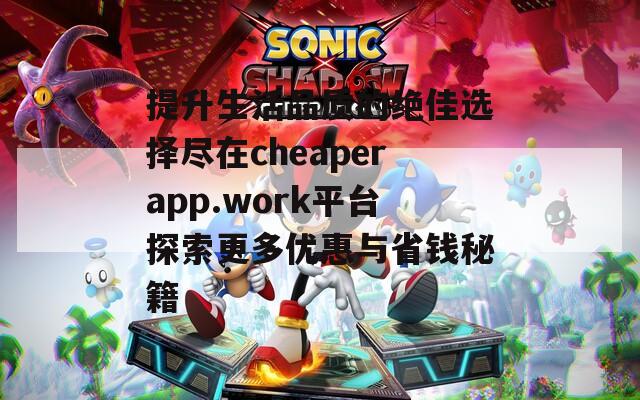 提升生活品质的绝佳选择尽在cheaperapp.work平台探索更多优惠与省钱秘籍