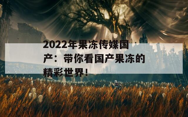 2022年果冻传媒国产：带你看国产果冻的精彩世界！