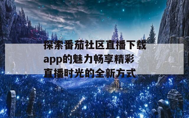 探索番茄社区直播下载app的魅力畅享精彩直播时光的全新方式