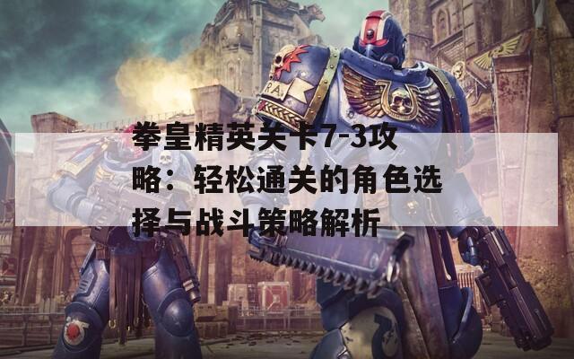 拳皇精英关卡7-3攻略：轻松通关的角色选择与战斗策略解析