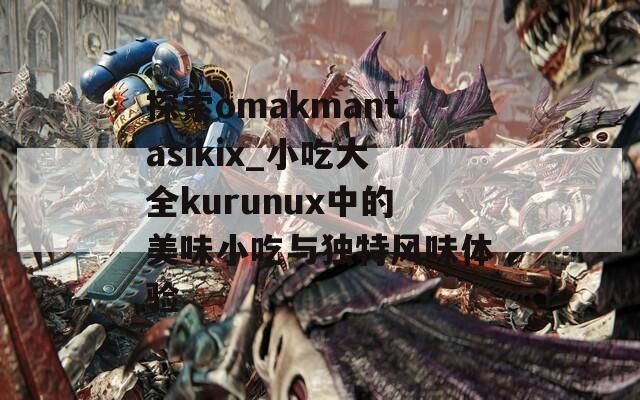 探索omakmantasikix_小吃大全kurunux中的美味小吃与独特风味体验