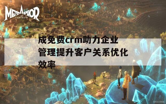 成免费crm助力企业管理提升客户关系优化效率