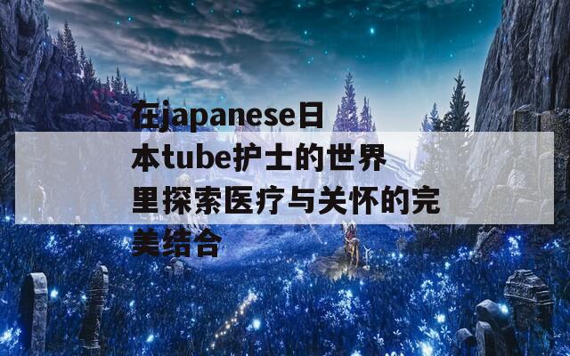 在japanese日本tube护士的世界里探索医疗与关怀的完美结合