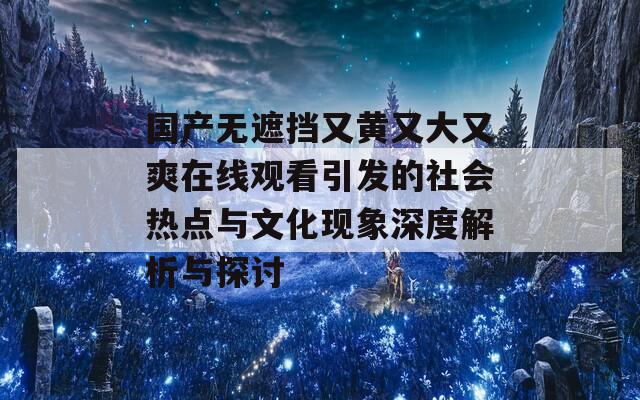 国产无遮挡又黄又大又爽在线观看引发的社会热点与文化现象深度解析与探讨