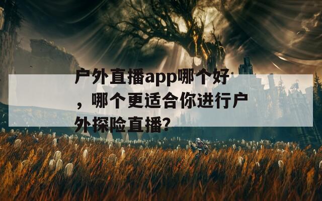 户外直播app哪个好，哪个更适合你进行户外探险直播？